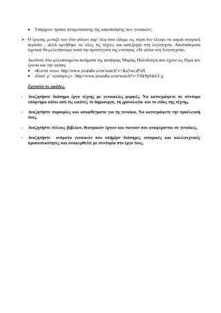  Υπάρχουν τρόποι αντιμετώπισης της κακοποίησης των γυναικών; 
 Ο έρωτας μεταξύ των δύο φύλων παρ’ όλα όσα είδαμε ως τώρα δεν έλειψε σε καμιά ιστορική 
περίοδο , αλλά υμνήθηκε σε όλες τις τέχνες και κατεξοχήν στη λογοτεχνία. Αποσπάσματα 
σχετικά θα μελετήσουμε κατά την προσέγγιση της ενότητας «Τα φύλα στη Λογοτεχνία». 
Ακούστε δύο μελοποιημένα ποιήματα της ποιήτριας Μαρίας Πολυδούρη που έχουν ως θέμα τον 
έρωτα και την αγάπη. 
 «Κοντά σου»: http://www.youtube.com/watch?v=lka3wczPxJI 
 «Γιατί μ’ αγάπησες» : http://www.youtube.com/watch?v=5Xk9pSlcCCg 
Εργασία σε ομάδες. 
- Αναζητήστε διάσημα έργα τέχνης με γυναικείες μορφές. Να καταγράψετε σε σύντομο 
υπόμνημα κάτω από τις εικόνες το δημιουργό, τη χρονολογία και το είδος της τέχνης. 
- Αναζητήστε παροιμίες και αποφθέγματα για τη γυναίκα. Να καταγράψετε την προέλευσή 
τους. 
- Αναζητήστε τίτλους βιβλίων, θεατρικών έργων και ταινιών που αναφέρονται σε γυναίκες. 
- Αναζητήστε ονόματα γυναικών που υπήρξαν διάσημες ιστορικές και καλλιτεχνικές 
προσωπικότητες και αναφερθείτε με συντομία στο έργο τους. 
