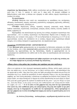 στερεότυπα της θηλυκότητας. Κάθε επίθετο συνοδευόταν από μια 5βάθμια κλίμακα, όπου: 1= 
πολύ λίγο, 2= λίγο, 3= αρκετά, 4= πολύ και 5= πάρα πολύ. Οι φοιτητές κλήθηκαν να 
βαθμολογήσουν κατά πόσο η ιδιότητα που εξέφραζε το κάθε επίθετο, άρμοζε περισσότερο σε 
γυναίκα ή σε άνδρα. 
Τα αποτελέσματα; 
ΑΝΔΡΑΣ: Βασίζεται στον εαυτό του, υπερασπίζεται τις πεποιθήσεις του, ανε ξάρτητος, 
αθλητικός, διεκδικητικός, ισχυρός, αναλυτικός, ριψοκίνδυνος, κυριαρχικός, αρρενωπός, επιθετικός, 
ατομιστής, ανταγωνιστικός, φιλόδοξος κ.ά 
ΓΥΝΑΙΚΑ: Παραγωγική, εύθυμη, ντροπαλή, στοργική, γοητευτική, πιστή, θηλυκή, 
διαθέτει κατανόηση, συμπονετική, γλυκομίλητη, τρυφερή, φιλική, εύπιστη, ευγενική, αγαπάει τα 
παιδιά, ευχάριστη κ.ά 
Παρατηρήθηκε στα αποτελέσματα της έρευνας ότι οι άνδρες σκοράρουν περισσότερο στην 
αρρενωπότητα , ενώ οι γυναίκες περισσότερο στη θηλυκότητα. Παρόλα αυτά οι διαφορές στις 
βαθμολογίες των γυναικών είναι μικρές ( 3,76 για τη θηλυκότητα σε σύγκριση με το 3,75 για την 
αρρενωπότητα), γεγονός που υποδηλώνει ότι οι γυναίκες σήμερα έχουν περισσότερα ανδρικά 
στοιχεία, ενώ οι άνδρες διατηρούν τα χαρακτηριστικά, που παραδοσιακά είχαν. 
- 
Διευκρίνιση: ΟΙ ΟΡΟΙ ΒΙΟΛΟΓΙΚΟ – ΚΟΙΝΩΝΙΚΟ ΦΥΛΟ 
Ο όρος βιολογικό φύλο χρησιμοποιείται για να περιγράψει τις βιολογικές κατηγορίες του άνδρα 
και της γυναίκας, ενώ ο όρος κοινωνικό φύλο χρησιμοποιείται για να περιγράψει τις κοινωνικές 
κατηγορίες της αρρενωπότητας και της θηλυκότητας, δηλαδή τα χαρακτηριστικά και τη 
συμπεριφορά που αποδίδονται στο καθένα από τα δύο φύλα και προσδιορίζεται από κοινωνικούς 
παράγοντες. 
 Διαβάστε τα ακόλουθα αποσπάσματα από άρθρα ψυχολόγων για το ρόλο της γυναίκας και 
του άνδρα σήμερα και τις αλλαγές στο θεσμό της οικογένειας. 
«Ποιος είναι ο νέος ρόλος της γυναίκας σαν μητέρας και σαν συζύγου;» 
«Όσο κι αν φαίνεται σε έναν εξωτερικό παρατηρητή παράλογο, βλέπεις πολλές φορές γονείς που 
λένε στα παιδιά τους « για σας δουλεύουμε, για να ζήσετε καλύτερα αύριο» , και απουσιάζουν όλη 
την ημέρα από το σπίτι , όπως πριν λίγες μέρες που ήρθε μια μητέρα στο ιατρείο και μου έλεγε ότι 
επιστρέφει στις 8 μ.μ. επειδή την αναγκάζουν να κάνει υπερωρίες! Όμως ο γιος της στην αρχή της 
εφηβείας, αφ’ ότου εκείνη απουσιάζει, εγκατέλειψε τα μαθήματα και αλητεύει στους δρόμους. Στο 
όνομα λοιπόν, του αύριο θυσιάζεται το σήμερα και τελικά ναρκοθετείται και αυτό ακόμη το αύριο! 
Έτσι μετά από μερικά χρόνια θα γυρίσουν τα παιδιά και θα τους πουν " εμείς δεν θέλαμε τα λεφτά 
σας , αλλά εσάς θέλαμε, να σας έχουμε κοντά μας όταν αισθανόμασταν την ανάγκη αυτή σαν παιδιά, 
σαν έφηβοι, σαν νέοι..." . Τι να τα κάνει τα όσα χρήματα ένας νέος όταν δεν έχει εμπιστοσύνη 
στον εαυτό του, όταν αισθάνεται μόνος και αποξενωμένος στη ζωή, όταν έμαθε να έχει μόνο 
παροχές αλλά όχι να διαχειρίζεται τα αγαθά που του προσφέρονται... Είναι προτιμότερο να 
μην έχει χρήματα και να είναι συναισθηματικά ώριμος και ικανός να εργαστεί μόνος και να τα 
αποκτήσει.» 
(π. Αντώνιος Στυλιανάκης, παιδοψυχίατρος - ψυχοθεραπευτής παιδιών και νέων) 
 