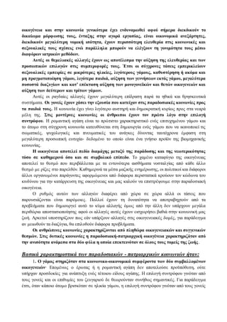 οικογένεια και στην κοινωνία γενικότερα έχει ενδυναμωθεί αφού σήμερα διεκδικούν το 
δικαίωμα μόρφωσης τους, ένταξης στην αγορά εργασίας, είναι οικονομικά ανεξάρτητες, 
διεκδικούν μεγαλύτερη νομική ισότητα, έχουν περισσότερη ελευθερία στις κοινωνικές και 
σεξουαλικές τους σχέσεις ενώ παράλληλα μπορούν να ελέγξουν τη γονιμότητα τους μέσω 
διαφόρων ιατρικών μεθόδων. 
Αυτές οι θεμελιακές αλλαγές έχουν ως αποτέλεσμα την αύξηση της ελευθερίας και των 
προσωπικών επιλογών στις συμπεριφορές τους. Έτσι οι σύγχρονες τάσεις εμπερικλείουν 
σεξουαλικές εμπειρίες σε μικρότερες ηλικίες, λιγότερους γάμους, καθυστέρηση ή ακόμα και 
μη πραγματοποίηση γάμου, λιγότερα παιδιά, αύξηση των γεννήσεων εκτός γάμου, μεγαλύτερα 
ποσοστά διαζυγίων και κατ’ επέκταση αύξηση των μονογονεϊκών και θετών οικογενειών και 
αύξηση των δεύτερων και τρίτων γάμων. 
Αυτές οι ραγδαίες αλλαγές έχουν μεγαλύτερη επίδραση παρά τα ηθικά και θρησκευτικά 
συστήματα. Οι γονείς έχουν χάσει την εξουσία που κατείχαν στις παραδοσιακές κοινωνίες προς 
τα παιδιά τους. H κοινωνία έχει γίνει λιγότερο αυστηρή και δημοκρατική κυρίως προς στα νεαρά 
μέλη της. Στις μοντέρνες κοινωνίες οι άνθρωποι έχουν τον πρώτο λόγο στην επιλογή 
συντρόφου. H ρομαντική αγάπη είναι το πρώτιστο χαρακτηριστικό ενός επιτυχημένου γάμου και 
το άτομο στη σύγχρονη κοινωνία κατευθύνεται στη δημιουργία ενός γάμου που να ικανοποιεί τις 
σωματικές, ψυχολογικές και πνευματικές του ανάγκες δίνοντας ταυτόχρονα έμφαση στη 
μεγαλύτερη προσωπική ευτυχία- δεδομένο το οποίο είναι ένα γνήσιο προϊόν της βιομηχανικής 
κοινωνίας. 
Η οικογένεια αποτελεί πεδίο διαμάχης μεταξύ της παράδοσης και της νεωτερικότητας 
τόσο σε καθημερινό όσο και σε συμβολικό επίπεδο. To χαμένο καταφύγιο της οικογένειας 
αποτελεί το θεσμό που περιβάλλεται με τα εντονότερα αισθήματα νοσταλγίας από κάθε άλλο 
θεσμό με ρίζες στο παρελθόν. Καθημερινά τα μέσα μαζικής ενημέρωσης, οι πολιτικοί και διάφοροι 
άλλοι οργανωμένοι παράγοντες αφορμώμενοι από διάφορα περιστατικά κρούουν τον κώδωνα του 
κινδύνου για την κατάρρευση της οικογένειας και μας καλούν να επιστρέψουμε στην παραδοσιακή 
οικογένεια. 
O ρυθμός αυτών των αλλαγών διαφέρει από χώρα σε χώρα αλλά οι τάσεις που 
παρουσιάζονται είναι παρόμοιες. Πολλοί έχουν τη δυνατότητα να αποτραβηχτούν από τα 
προβλήματα που δημιουργεί αυτό το κύμα αλλαγής όμως από την άλλη δεν υπάρχουν μεγάλα 
περιθώρια αποστασιοποίησης αφού οι αλλαγές αυτές έχουν εισχωρήσει βαθιά στην κοινωνική μας 
ζωή. Αρκετοί υποστηρίζουν πως εάν υπάρξουν αλλαγές στις οικογενειακές δομές, για παράδειγμα 
αν μειωθούν τα διαζύγια, θα επιλυθούν διάφορα προβλήματα. 
Οι ανθρώπινες κοινωνίες χαρακτηρίζονται από πληθώρα οικογενειακών και συγγενικών 
θεσμών. Στις δυτικές κοινωνίες η παραδοσιακή-πατριαρχική οικογένεια χαρακτηριζόταν από 
την ανισότητα ανάμεσα στα δύο φύλα η οποία επεκτεινόταν σε όλους τους τομείς της ζωής . 
Βασικά χαρακτηριστικά των παραδοσιακών - πατριαρχικών κοινωνιών ήταν: 
1. O γάμος στηριζόταν στα κοινωνικο-οικονομικά συμφέροντα των δύο συμβαλλομένων 
οικογενειών· Επομένως ο έρωτας ή η ρομαντική αγάπη δεν αποτελούσε προϋπόθεση, ούτε 
υπήρχαν προσδοκίες για ανάπτυξη ενός τέτοιου είδους αγάπης. H επιλογή συντρόφου γινόταν από 
τους γονείς και οι επιθυμίες του ζευγαριού δε θεωρούνταν συνήθως σημαντικές. Για παράδειγμα 
έτσι, όταν κάποιο άτομο βρισκόταν σε ηλικία γάμου, η επιλογή συντρόφου γινόταν από τους γονείς 
 