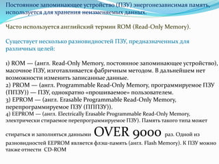 Постоянное запоминающее устройство (ПЗУ) энергонезависимая память, 
используется для хранения неизменяемых данных. 
Часто используется английский термин ROM (Read-Only Memory). 
Существует несколько разновидностей ПЗУ, предназначенных для 
различных целей: 
1) ROM — (англ. Read-Only Memory, постоянное запоминающее устройство), 
масочное ПЗУ, изготавливается фабричным методом. В дальнейшем нет 
возможности изменить записанные данные. 
2) PROM — (англ. Programmable Read-Only Memory, программируемое ПЗУ 
(ППЗУ)) — ПЗУ, однократно «прошиваемое» пользователем. 
3) EPROM — (англ. Erasable Programmable Read-Only Memory, 
перепрограммируемое ПЗУ (ПППЗУ)). 
4) EEPROM — (англ. Electrically Erasable Programmable Read-OnlyMemory, 
электрически стираемое перепрограммируемое ПЗУ). Память такого типа может 
стираться и заполняться данными OVER 9000 раз. Одной из 
разновидностей EEPROM является флэш-память (англ. Flash Memory). К ПЗУ можно 
также отнести CD-ROM 
 