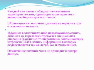  
Каждый тип памяти обладает уникальными 
характеристиками, однако две характеристики 
являются общими для всех типов: 
1)Хранящиеся в этих чипах данные не теряются при 
отключении питания. 
 
2)Данные в этих чипах либо невозможно изменить, 
либо для их перезаписи требуется специальная 
операция (в отличие от оперативных запоминающих 
устройств (ОЗУ), запись информации в которых 
осуществляется так же легко, как и считывание). 
Отключение питания чипа не приводит к потере 
данных. 
 