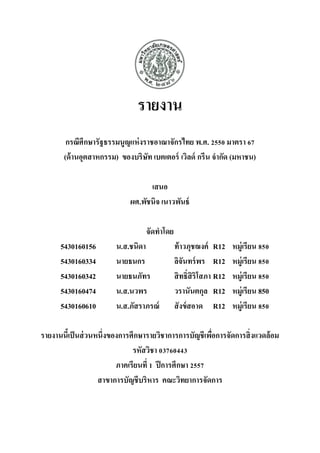 รายงาน 
กรณีศึกษารัฐธรรมนูญแห่งราชอาณาจักรไทย พ.ศ. 2550 มาตรา 67 (ด้านอุตสาหกรรม) ของบริษัท เบตเตอร์ เวิลด์ กรีน จากัด (มหาชน) 
เสนอ 
ผศ.พัชนิจ เนาวพันธ์ 
จัดทาโดย 
5430160156 น.ส.ชนิดา ท้าวภุชฌงค์ R12 หมู่เรียน 850 
5430160334 นายธนกร ลิจันทร์พร R12 หมู่เรียน 850 
5430160342 นายธนภัทร สิทธิ์สิริโสภา R12 หมู่เรียน 850 
5430160474 น.ส.นวพร วรานันตกุล R12 หมู่เรียน 850 
5430160610 น.ส.ภัสราภรณ์ สังข์สอาด R12 หมู่เรียน 850 
รายงานนี้เป็นส่วนหนึ่งของการศึกษารายวิชาการการบัญชีเพื่อการจัดการสิ่งแวดล้อม รหัสวิชา 03760443 
ภาคเรียนที่ 1 ปีการศึกษา 2557 
สาขาการบัญชีบริหาร คณะวิทยาการจัดการ  