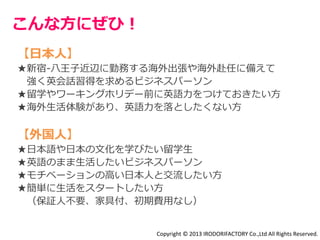 こんな方にぜひ！ 
【日本人】 
★新宿-八王子近辺に勤務する海外出張や海外赴任に備えて 
強く英会話習得を求めるビジネスパーソン 
★留学やワーキングホリデー前に英語力をつけておきたい方 
★海外生活体験があり、英語力を落としたくない方 
【外国人】 
★日本語や日本の文化を学びたい留学生 
★英語のまま生活したいビジネスパーソン 
★モチベーションの高い日本人と交流したい方 
★簡単に生活をスタートしたい方 
（保証人不要、家具付、初期費用なし） 
Copyright © 2013 IRODORIFACTORY Co.,Ltd All Rights Reserved. 
 