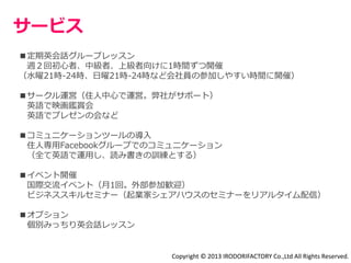 サービス 
■定期英会話グループレッスン 
週２回初心者、中級者、上級者向けに1時間ずつ開催 
（水曜21時-24時、日曜21時-24時など会社員の参加しやすい時間に開催） 
■サークル運営（住人中心で運営。弊社がサポート） 
英語で映画鑑賞会 
英語でプレゼンの会など 
■コミュニケーションツールの導入 
住人専用Facebookグループでのコミュニケーション 
（全て英語で運用し、読み書きの訓練とする） 
■イベント開催 
国際交流イベント（月1回。外部参加歓迎） 
ビジネススキルセミナー（起業家シェアハウスのセミナーをリアルタイム配信） 
■オプション 
個別みっちり英会話レッスン 
Copyright © 2013 IRODORIFACTORY Co.,Ltd All Rights Reserved. 
 