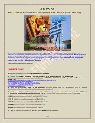 -26- 
Γ. ΔΠΗΛΟΓΟ΢ ● Ἡ ἀληίδξαζε ζηήλ ὏πνλόκεπζε εἶλαη ἟ ζξεζθεπηηθή Πίζηε θαί ἟ ἞ζηθή ἀληίζηαζε 
Ἡ ἀληίδξαζε ζηήλ ὏πνλόκεπζε εἶλαη ἟ ζξεζθεπηηθή Πίζηε θαί ἟ ἞ζηθή ἀληίζηαζε 
Λνηπόλ, ἟ ἀπάληεζε ζηήλ ἰδενινγηθή ὏πνλόκεπζε – πνιύ παξαδόμσο - εἶλαη πνιύ ἁπιῆ. Γέλ ρξεηάδεηαη λά ππξνβνιεῖο ηνχο ἀλζξψπνπο, δέλ ρξεηάδεηαη λά ζηνρνπνηεῖο κέ ππξαχινπο Πέξζηλγθ ἤ ππξαχινπο Κξνχδ ηφ Γηνηθεηήξην ηνῦ Ἀληξφπσθ. Ἁπιῶο ρξεηάδεηαη λά ἔρνπκε πίζηε θαί λά ἐκπνδίδνπκε ηήλ ὏πνλόκεπζε. Μέ ἄιια ιόγηα, λά κή γίλνπκε ζῦκα ηῆο ὏πνλνκεύζεσο. Νά κή πξνζπαζνῦκε λά εἴκαζηε, ὅπσο ζηφ ηδνῦλην, ηφ πξφζσπν πνχ πάεη λά ζξαχζεη ηφλ ἐρζξφ θαί ηφλ πηάλνπλ ἀπφ ηφ ρέξη. Μή ρηππᾶηε ἔηζη· ρηππῆζηε κέ ηή δύλακε ηνῦ πλεύκαηνο θαί ηῆο ἞ζηθῆο ὏πεξνρῆο. Καί ἄλ δέλ ἔρεηε ηέηνηεο δπλάκεηο, εἶλαη ηέινο πάλησλ ηώξα θαηξόο λά ηίο ἀλαπηύμεηε. Καί α὎ηή εἶλαη ἟ κόλε ἀπάληεζε. Α὎ηό εἶλαη. (παξαηεηακέλν ρεηξνθξφηεκα ηῶλ ἀθξναηῶλ) ΢ΖΜΔΗΩ΢ΔΗ΢ ΣΔΛΟΤ΢ [1] Πεγέο ηνῦ πξσηαξρηθνῦ ὏ιηθνῦ γηά ηφλ Yuri Alexandrovich Bezmenov: A. Σά βηβιία ηνπ, TOMAS D. SCHUMAN, Love Letter to America, W.I.N. Almanac Panorama, Los Angeles 1984 
https://archive.org/details/BezmenovLoveLetterToAmerica θαί TOMAS D. SCHUMAN, World Thought Police, NATA Almanac, Los Angeles 1986 
http://www.google.gr/url?sa=t&rct=j&q=&esrc=s&source=web&cd=9&ved=0CHIQFjAI&url=http%3A%2F%2F www.americandeception.com%2Findex.php%3Faction%3 Ddownloadpdf%26photo%3DPDFsml_AD2%2FWorld_Thought_Police-T omas_Schuman-1986-68pgs-SOV-POL.sml.pdf%26id%3D528&ei=dfQdU8 -oEcKatQaX5oDICA&usg=AFQjCNHdhySjZ40RniSAHzUk Z-F_AhpMcA&bvm=bv.62578216,d.Yms . B. Ἀπφ ηήλ ἱζηνζειίδα The Words of the Reverends, ζσδφκελε παιαηά ὁκηιία ηνπ (Φεβξνπαξίνπ 1979) ζέ πεξίιεςε (http://radikal.net/filosofi/kapitalisme/Demoralization-of-America-by-KGB.pdf). 
C. Α὎ην-βηνγξαθηθή δηήγεζε, ζρνιηαζκφο ἐπηθαίξσλ γεγνλφησλ θαί ἀπαληήζεηο ζέ ἐξσηήζεηο ζηήλ ὁκηιία ηνπ ζηφ Λφο Ἄληδειεο ηφ 1983, ἀπφ ηφλ hermitcleric, Tomas Schuman (Yuri Bezmenov) L.A. 1983 pt. I 1/2 (http://www.youtube.com/watch?v=7aVur0_hwyE) θαί 
pt. I 2/2 (http://www.youtube.com/watch?v=sxMaCJ-3cM8). ἖πίζεο, 
pt. IΗb 1/2 (http://www.youtube.com/watch?v=-sWQgu1rRfU) θαί 
pt. IΗb 2/2 (http://www.youtube.com/watch?v=eCDa1FLDy3U) . Ἀθφκε, 
pt. IV 1/2 (http://www.youtube.com/watch?v=U2jmX6aCSUo) θαί 
pt. IV 2/2 (http://www.youtube.com/watch?v=YwRl_X94okw). D. Ἀπφ ηήλ ἴδηα ὁκηιία ηνῦ 1983 ζηφ Λφο Ἄληδειεο, ἐπίδεημε slides (ζψδεηαη κφλνλ ὁ ἦρνο)  