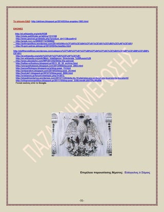 -31- 
Σν αιίεπζα ΔΓΩ: http://aktines.blogspot.gr/2014/03/los-angeles-1983.html 
ΔΗΚΟΝΔ΢ 
http://el.wikipedia.org/wiki/KGB 
http://clubs.pathfinder.gr/aktina/1513168 
http://www.geoinst.gr/details.php?product_id=113&cpath=2 
http://greek.ruvr.ru/2009/07/14/369882/ 
http://anthropolikos.wordpress.com/2014/03/06/o%CF%85%CE%BA%CF%81%CE%B1%CE%BD%CE%AF%CE%B1/ 
http://6-gym-patras.pblogs.gr/2012/05/the-beatles.html 
http://eleftheroiellines.wordpress.com/category/%CF%80%CF%81%CF%89%CF%84%CF%8C%CE%BA%CE%BF%CE%BB%CE%BB% 
CE%B1/ 
http://el.wikipedia.org/wiki/%CE%91%CF%83%CE%AF%CE%B1 
http://en.wikipedia.org/wiki/Main_Intelligence_Directorate_%28Russia%29 
http://www.alexstjohn.com/WP/2013/02/04/be-the-astroid/ 
http://hellas-orthodoxy.blogspot.gr/2013_05_30_archive.html 
http://yiorgosthalassis.blogspot.com/2013/09/blog-post_3003.html 
http://panosfilologos.blogspot.gr/p/blog-page_15.html 
http://antiparakmi.blogspot.com/2014/03/blog-post_24.html 
http://loutraki1.blogspot.gr/2012/12/blog-post_9900.html 
http://xristianos.gr/forum/viewtopic.php?t=3813 
http://stopalimentarius.wordpress.com/2013/11/20/deite-tis-10-etaireies-poy-anikoyn-ola-ta-proionta-toy-planiti/ 
http://infognomonpolitics.blogspot.gr/2011/10/blog-post_3358.html#.U0XTP6JWqRM 
Γεληθά εηθόλεο από ην Google. 
Δπηκέιεηα παξνπζίαζεο ζέκαηνο: Δ὎άγγεινο ὁ ΢άκηνο 
