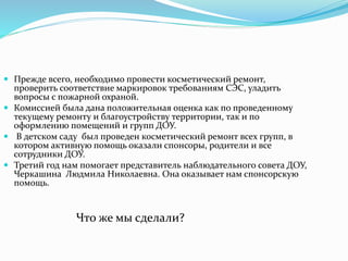  Прежде всего, необходимо провести косметический ремонт, 
проверить соответствие маркировок требованиям СЭС, уладить 
вопросы с пожарной охраной. 
 Комиссией была дана положительная оценка как по проведенному 
текущему ремонту и благоустройству территории, так и по 
оформлению помещений и групп ДОУ. 
 В детском саду был проведен косметический ремонт всех групп, в 
котором активную помощь оказали спонсоры, родители и все 
сотрудники ДОУ. 
 Третий год нам помогает представитель наблюдательного совета ДОУ, 
Черкашина Людмила Николаевна. Она оказывает нам спонсорскую 
помощь. 
Что же мы сделали? 
 