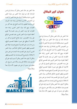 ) مجلة أذكياء التسويق الإلكترونية ....................................................... العدد ) 1 
2 | emarketingmagazine.com 
هذا النص هو مثال لنص يمكن أن يستبدل في نفس 
المساحة، لقد تم توليد هذا النص من مولد النص 
العربى، حيث يمكنك أن تولد مثل هذا النص أو العديد 
من النصوص الأخرى إضافة إلى زيادة عدد الحروف 
التى يولدها التطبيق، إذا كنت تحتاج إلى عدد أكبر من 
الفقرات يتيح لك مولد النص العربى زيادة عدد 
الفقرات كما تريد، النص لن يبدو مقسما ولا يحوي 
أخطاء لغوية، مولد النص العربى مفيد لمصممي المواقع 
على وجه الخصوص، حيث يحتاج العميل فى كثير من 
الأحيان أن يطلع على صورة حقيقية لتصميم الموقع، 
ومن هنا وجب على المصمم أن يضع نصوصا مؤقتة على 
التصميم ليظهر للعميل الشكل كاملاً،دور مولد النص 
العربى أن يوفر على المصمم عناء البحث عن نص بديل 
لا علاقة له بالموضوع الذى يتحدث عنه التصميم فيظهر 
بشكل لا يليق، هذا النص يمكن أن يتم تركيبه على أي 
تصميم دون مشكلة فلن يبدو وكأنه نص منسوخ، غير 
منظم، غير منسق، أو حتى غير مفهوم. لأنه مازال نصاً 
بديلاً ومؤقتاً . 
هذا النص هو مثال لنص يمكن أن يستبدل في نفس 
المساحة، لقد تم توليد هذا النص من مولد النص 
العربى، حيث يمكنك أن تولد مثل هذا النص أو العديد 
من النصوص الأخرى إضافة إلى زيادة عدد الحروف 
التى يولدها التطبيق، إذا كنت تحتاج إلى عدد أكبر من 
الفقرات يتيح لك مولد النص العربى زيادة عدد 
الفقرات كما تريد، النص لن يبدو مقسما ولا يحوي 
أخطاء لغوية، مولد النص العربى مفيد لمصممي المواقع 
على وجه الخصوص، حيث يحتاج العميل فى كثير من 
الأحيان أن يطلع على صورة حقيقية لتصميم الموقع، 
ومن هنا وجب على المصمم أن يضع نصوصا مؤقتة على 
التصميم ليظهر للعميل الشكل كاملاً،دور مولد النص 
العربى أن يوفر على المصمم عناء البحث عن نص بديل 
لا علاقة له بالموضوع الذى يتحدث عنه التصميم فيظهر 
بشكل لا يليق، هذا النص يمكن أن يتم تركيبه على أي 
تصميم دون مشكلة فلن يبدو وكأنه نص منسوخ، غير 
منظم، غير منسق، أو حتى غير مفهوم. لأنه مازال نصاً 
بديلاً ومؤقتاً . 
 