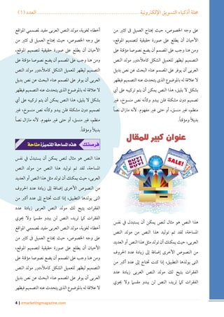 ) مجلة أذكياء التسويق الإلكترونية ....................................................... العدد ) 1 
4 | emarketingmagazine.com 
على وجه الخصوص، حيث يحتاج العميل فى كثير من 
الأحيان أن يطلع على صورة حقيقية لتصميم الموقع، 
ومن هنا وجب على المصمم أن يضع نصوصا مؤقتة على 
التصميم ليظهر للعميل الشكل كاملاً،دور مولد النص 
العربى أن يوفر على المصمم عناء البحث عن نص بديل 
لا علاقة له بالموضوع الذى يتحدث عنه التصميم فيظهر 
بشكل لا يليق، هذا النص يمكن أن يتم تركيبه على أي 
تصميم دون مشكلة فلن يبدو وكأنه نص منسوخ، غير 
منظم، غير منسق، أو حتى غير مفهوم. لأنه مازال نصاً 
بديلاً ومؤقتاً . 
هذا النص هو مثال لنص يمكن أن يستبدل في نفس 
المساحة، لقد تم توليد هذا النص من مولد النص 
العربى، حيث يمكنك أن تولد مثل هذا النص أو العديد 
من النصوص الأخرى إضافة إلى زيادة عدد الحروف 
التى يولدها التطبيق، إذا كنت تحتاج إلى عدد أكبر من 
الفقرات يتيح لك مولد النص العربى زيادة عدد 
الفقرات كما تريد، النص لن يبدو مقسما ولا يحوي 
أخطاء لغوية، مولد النص العربى مفيد لمصممي المواقع 
على وجه الخصوص، حيث يحتاج العميل فى كثير من 
الأحيان أن يطلع على صورة حقيقية لتصميم الموقع، 
ومن هنا وجب على المصمم أن يضع نصوصا مؤقتة على 
التصميم ليظهر للعميل الشكل كاملاً،دور مولد النص 
العربى أن يوفر على المصمم عناء البحث عن نص بديل 
لا علاقة له بالموضوع الذى يتحدث عنه التصميم فيظهر 
بشكل لا يليق، هذا النص يمكن أن يتم تركيبه على أي 
تصميم دون مشكلة فلن يبدو وكأنه نص منسوخ، غير 
منظم، غير منسق، أو حتى غير مفهوم. لأنه مازال نصاً 
بديلاً ومؤقتاً . 
هذا النص هو مثال لنص يمكن أن يستبدل في نفس 
المساحة، لقد تم توليد هذا النص من مولد النص 
العربى، حيث يمكنك أن تولد مثل هذا النص أو العديد 
من النصوص الأخرى إضافة إلى زيادة عدد الحروف 
التى يولدها التطبيق، إذا كنت تحتاج إلى عدد أكبر من 
الفقرات يتيح لك مولد النص العربى زيادة عدد 
الفقرات كما تريد، النص لن يبدو مقسما ولا يحوي 
أخطاء لغوية، مولد النص العربى مفيد لمصممي المواقع 
على وجه الخصوص، حيث يحتاج العميل فى كثير من 
الأحيان أن يطلع على صورة حقيقية لتصميم الموقع، 
ومن هنا وجب على المصمم أن يضع نصوصا مؤقتة على 
التصميم ليظهر للعميل الشكل كاملاً،دور مولد النص 
العربى أن يوفر على المصمم عناء البحث عن نص بديل 
لا علاقة له بالموضوع الذى يتحدث عنه التصميم فيظهر 
 