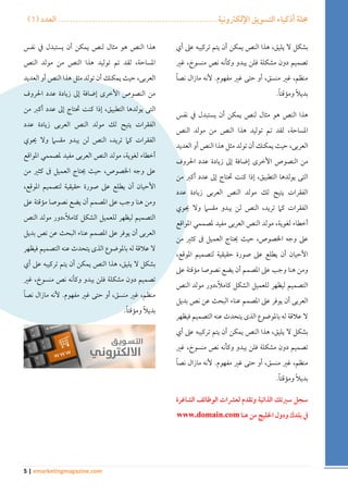 ) مجلة أذكياء التسويق الإلكترونية ....................................................... العدد ) 1 
5 | emarketingmagazine.com 
بشكل لا يليق، هذا النص يمكن أن يتم تركيبه على أي 
تصميم دون مشكلة فلن يبدو وكأنه نص منسوخ، غير 
منظم، غير منسق، أو حتى غير مفهوم. لأنه مازال نصاً 
بديلاً ومؤقتاً . 
هذا النص هو مثال لنص يمكن أن يستبدل في نفس 
المساحة، لقد تم توليد هذا النص من مولد النص 
العربى، حيث يمكنك أن تولد مثل هذا النص أو العديد 
من النصوص الأخرى إضافة إلى زيادة عدد الحروف 
التى يولدها التطبيق، إذا كنت تحتاج إلى عدد أكبر من 
الفقرات يتيح لك مولد النص العربى زيادة عدد 
الفقرات كما تريد، النص لن يبدو مقسما ولا يحوي 
أخطاء لغوية، مولد النص العربى مفيد لمصممي المواقع 
على وجه الخصوص، حيث يحتاج العميل فى كثير من 
الأحيان أن يطلع على صورة حقيقية لتصميم الموقع، 
ومن هنا وجب على المصمم أن يضع نصوصا مؤقتة على 
التصميم ليظهر للعميل الشكل كاملاً،دور مولد النص 
العربى أن يوفر على المصمم عناء البحث عن نص بديل 
لا علاقة له بالموضوع الذى يتحدث عنه التصميم فيظهر 
بشكل لا يليق، هذا النص يمكن أن يتم تركيبه على أي 
تصميم دون مشكلة فلن يبدو وكأنه نص منسوخ، غير 
منظم، غير منسق، أو حتى غير مفهوم. لأنه مازال نصاً 
بديلاً ومؤقتاً . 
سجل سيرتك الذاتية وتقدم لعشرات الوظائف الشاغرة 
في بلدك ودول الخليج من هنا www.domain.com 
هذا النص هو مثال لنص يمكن أن يستبدل في نفس 
المساحة، لقد تم توليد هذا النص من مولد النص 
العربى، حيث يمكنك أن تولد مثل هذا النص أو العديد 
من النصوص الأخرى إضافة إلى زيادة عدد الحروف 
التى يولدها التطبيق، إذا كنت تحتاج إلى عدد أكبر من 
الفقرات يتيح لك مولد النص العربى زيادة عدد 
الفقرات كما تريد، النص لن يبدو مقسما ولا يحوي 
أخطاء لغوية، مولد النص العربى مفيد لمصممي المواقع 
على وجه الخصوص، حيث يحتاج العميل فى كثير من 
الأحيان أن يطلع على صورة حقيقية لتصميم الموقع، 
ومن هنا وجب على المصمم أن يضع نصوصا مؤقتة على 
التصميم ليظهر للعميل الشكل كاملاً،دور مولد النص 
العربى أن يوفر على المصمم عناء البحث عن نص بديل 
لا علاقة له بالموضوع الذى يتحدث عنه التصميم فيظهر 
بشكل لا يليق، هذا النص يمكن أن يتم تركيبه على أي 
تصميم دون مشكلة فلن يبدو وكأنه نص منسوخ، غير 
منظم، غير منسق، أو حتى غير مفهوم. لأنه مازال نصاً 
بديلاً ومؤقتاً . 
 