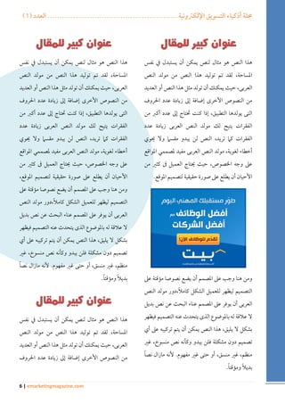 ) مجلة أذكياء التسويق الإلكترونية ....................................................... العدد ) 1 
6 | emarketingmagazine.com 
هذا النص هو مثال لنص يمكن أن يستبدل في نفس 
المساحة، لقد تم توليد هذا النص من مولد النص 
العربى، حيث يمكنك أن تولد مثل هذا النص أو العديد 
من النصوص الأخرى إضافة إلى زيادة عدد الحروف 
التى يولدها التطبيق، إذا كنت تحتاج إلى عدد أكبر من 
الفقرات يتيح لك مولد النص العربى زيادة عدد 
الفقرات كما تريد، النص لن يبدو مقسما ولا يحوي 
أخطاء لغوية، مولد النص العربى مفيد لمصممي المواقع 
على وجه الخصوص، حيث يحتاج العميل فى كثير من 
الأحيان أن يطلع على صورة حقيقية لتصميم الموقع. 
ومن هنا وجب على المصمم أن يضع نصوصا مؤقتة على 
التصميم ليظهر للعميل الشكل كاملاً،دور مولد النص 
العربى أن يوفر على المصمم عناء البحث عن نص بديل 
لا علاقة له بالموضوع الذى يتحدث عنه التصميم فيظهر 
بشكل لا يليق، هذا النص يمكن أن يتم تركيبه على أي 
تصميم دون مشكلة فلن يبدو وكأنه نص منسوخ، غير 
منظم، غير منسق، أو حتى غير مفهوم. لأنه مازال نصاً 
بديلاً ومؤقتاً . 
هذا النص هو مثال لنص يمكن أن يستبدل في نفس 
المساحة، لقد تم توليد هذا النص من مولد النص 
العربى، حيث يمكنك أن تولد مثل هذا النص أو العديد 
من النصوص الأخرى إضافة إلى زيادة عدد الحروف 
التى يولدها التطبيق، إذا كنت تحتاج إلى عدد أكبر من 
الفقرات يتيح لك مولد النص العربى زيادة عدد 
الفقرات كما تريد، النص لن يبدو مقسما ولا يحوي 
أخطاء لغوية، مولد النص العربى مفيد لمصممي المواقع 
على وجه الخصوص، حيث يحتاج العميل فى كثير من 
الأحيان أن يطلع على صورة حقيقية لتصميم الموقع، 
ومن هنا وجب على المصمم أن يضع نصوصا مؤقتة على 
التصميم ليظهر للعميل الشكل كاملاً،دور مولد النص 
العربى أن يوفر على المصمم عناء البحث عن نص بديل 
لا علاقة له بالموضوع الذى يتحدث عنه التصميم فيظهر 
بشكل لا يليق، هذا النص يمكن أن يتم تركيبه على أي 
تصميم دون مشكلة فلن يبدو وكأنه نص منسوخ، غير 
منظم، غير منسق، أو حتى غير مفهوم. لأنه مازال نصاً 
بديلاً ومؤقتاً . 
هذا النص هو مثال لنص يمكن أن يستبدل في نفس 
المساحة، لقد تم توليد هذا النص من مولد النص 
العربى، حيث يمكنك أن تولد مثل هذا النص أو العديد 
من النصوص الأخرى إضافة إلى زيادة عدد الحروف 
 