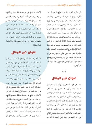 ) مجلة أذكياء التسويق الإلكترونية ....................................................... العدد ) 1 
7 | emarketingmagazine.com 
التى يولدها التطبيق، إذا كنت تحتاج إلى عدد أكبر من 
الفقرات يتيح لك مولد النص العربى زيادة عدد 
الفقرات كما تريد، النص لن يبدو مقسما ولا يحوي 
أخطاء لغوية، مولد النص العربى مفيد لمصممي المواقع 
على وجه الخصوص، حيث يحتاج العميل فى كثير من 
الأحيان أن يطلع على صورة حقيقية لتصميم الموقع، 
ومن هنا وجب على المصمم أن يضع نصوصا مؤقتة على 
التصميم ليظهر للعميل الشكل كاملاً،دور مولد النص 
العربى أن يوفر على المصمم عناء البحث عن نص بديل 
لا علاقة له بالموضوع الذى يتحدث عنه التصميم فيظهر 
بشكل لا يليق، هذا النص يمكن أن يتم تركيبه على أي 
تصميم دون مشكلة فلن يبدو وكأنه نص منسوخ، غير 
منظم، غير منسق، أو حتى غير مفهوم. لأنه مازال نصاً 
بديلاً ومؤقتاً . 
*** 
هذا النص هو مثال لنص يمكن أن يستبدل في نفس 
المساحة، لقد تم توليد هذا النص من مولد النص 
العربى، حيث يمكنك أن تولد مثل هذا النص أو العديد 
من النصوص الأخرى إضافة إلى زيادة عدد الحروف 
التى يولدها التطبيق، إذا كنت تحتاج إلى عدد أكبر من 
الفقرات يتيح لك مولد النص العربى زيادة عدد 
الفقرات كما تريد، النص لن يبدو مقسما ولا يحوي 
أخطاء لغوية، مولد النص العربى مفيد لمصممي المواقع 
على وجه الخصوص، حيث يحتاج العميل فى كثير من 
الأحيان أن يطلع على صورة حقيقية لتصميم الموقع، 
ومن هنا وجب على المصمم أن يضع نصوصا مؤقتة على 
التصميم ليظهر للعميل الشكل كاملاً،دور مولد النص 
العربى أن يوفر على المصمم عناء البحث عن نص بديل 
لا علاقة له بالموضوع الذى يتحدث عنه التصميم فيظهر 
بشكل لا يليق، هذا النص يمكن أن يتم تركيبه على أي 
تصميم دون مشكلة فلن يبدو وكأنه نص منسوخ، غير 
منظم، غير منسق، أو حتى غير مفهوم. لأنه مازال نصاً 
بديلاً ومؤقتاً . 
هذا النص هو مثال لنص يمكن أن يستبدل في نفس 
المساحة، لقد تم توليد هذا النص من مولد النص 
العربى، حيث يمكنك أن تولد مثل هذا النص أو العديد 
من النصوص الأخرى إضافة إلى زيادة عدد الحروف 
التى يولدها التطبيق، إذا كنت تحتاج إلى عدد أكبر من 
الفقرات يتيح لك مولد النص العربى زيادة عدد 
الفقرات كما تريد، النص لن يبدو مقسما ولا يحوي 
أخطاء لغوية، مولد النص العربى مفيد لمصممي المواقع 
على وجه الخصوص، حيث يحتاج العميل فى كثير من 
الأحيان أن يطلع على صورة حقيقية لتصميم الموقع، 
ومن هنا وجب على المصمم أن يضع نصوصا مؤقتة على 
التصميم ليظهر للعميل الشكل كاملاً،دور مولد النص 
العربى أن يوفر على المصمم عناء البحث عن نص بديل 
لا علاقة له بالموضوع الذى يتحدث عنه التصميم فيظهر 
بشكل لا يليق، هذا النص يمكن أن يتم تركيبه على أي 
 
