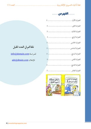 ) مجلة أذكياء التسويق الإلكترونية ....................................................... العدد ) 1 
9 | emarketingmagazine.com 
العنوان الأول ....................................... 3 
العنوان الثاني ....................................... 3 
العنوان الثالث ..................................... 3 
العنوان الرابع ...................................... 3 
العنوان الخامس .................................... 3 
العنوان السادس .................................... 3 
العنوان السابع ...................................... 3 
العنوان الثامن ...................................... 3 
العنوان التاسع ...................................... 3 
العنوان العاشر ..................................... 3 
نلقاكم في العدد المقبل 
للمراسلة moc.niamod@ofni 
للإعلان moc.niamd@sda 
