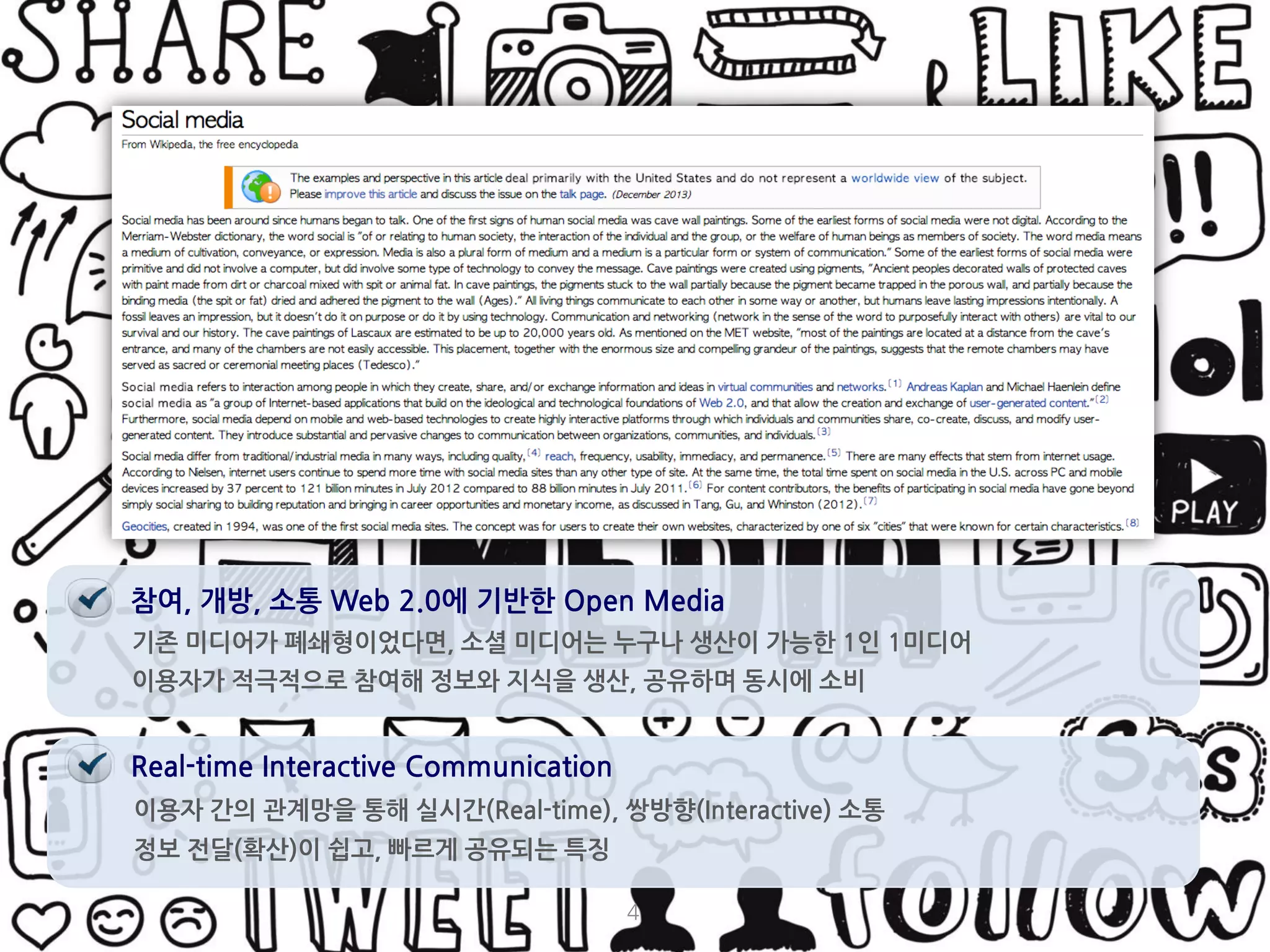 4 
기존 미디어가 폐쇄형이었다면, 소셜 미디어는 누구나 생산이 가능한 1인 1미디어 
이용자가 적극적으로 참여해 정보와 지식을 생산, 공유하며 동시에 소비 
참여, 개방, 소통 Web 2.0에 기반한 Open Media 
Real-time Interactive Communication 
이용자 간의 관계망을 통해 실시간(Real-time), 쌍방향(Interactive) 소통 
정보 전달(확산)이 쉽고, 빠르게 공유되는 특징  