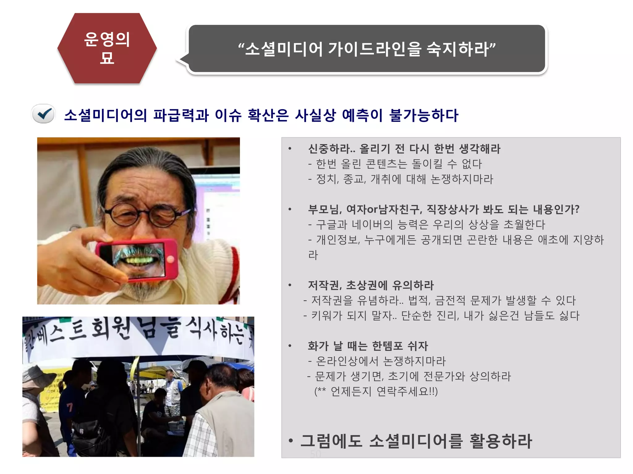 50 
운영의 묘 
“소셜미디어 가이드라인을 숙지하라” 
소셜미디어의 파급력과 이슈 확산은 사실상 예측이 불가능하다 
•신중하라.. 올리기 전 다시 한번 생각해라 - 한번 올린 콘텐츠는 돌이킬 수 없다 - 정치, 종교, 개취에 대해 논쟁하지마라 
•부모님, 여자or남자친구, 직장상사가 봐도 되는 내용인가? - 구글과 네이버의 능력은 우리의 상상을 초월한다 - 개인정보, 누구에게든 공개되면 곤란한 내용은 애초에 지양하라 
•저작권, 초상권에 유의하라 - 저작권을 유념하라.. 법적, 금전적 문제가 발생할 수 있다 - 키워가 되지 말자.. 단순한 진리, 내가 싫은건 남들도 싫다 
•화가 날 때는 한템포 쉬자 - 온라인상에서 논쟁하지마라 - 문제가 생기면, 초기에 전문가와 상의하라 (** 언제든지 연락주세요!!) 
•그럼에도 소셜미디어를 활용하라  
