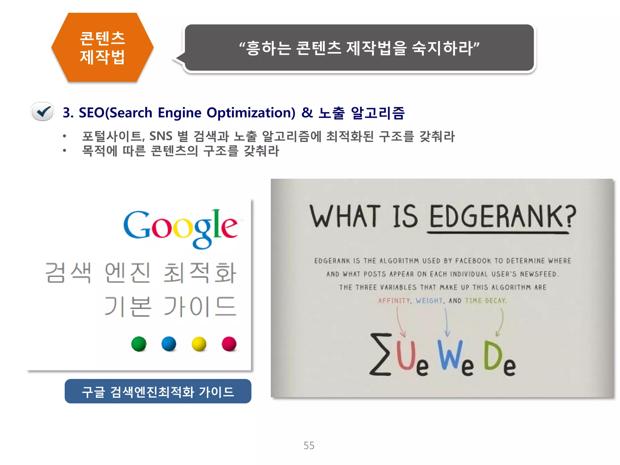 55 
•포털사이트, SNS 별 검색과 노출 알고리즘에 최적화된 구조를 갖춰라 
•목적에 따른 콘텐츠의 구조를 갖춰라 
3. SEO(Search Engine Optimization) & 노출 알고리즘 
구글 검색엔진최적화 가이드 
콘텐츠 제작법 
“흥하는 콘텐츠 제작법을 숙지하라”  