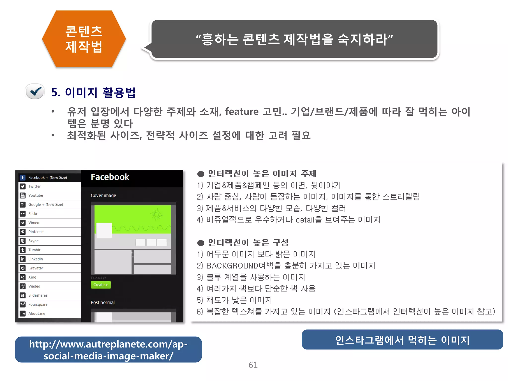 61 
•유저 입장에서 다양한 주제와 소재, feature 고민.. 기업/브랜드/제품에 따라 잘 먹히는 아이템은 분명 있다 
•최적화된 사이즈, 전략적 사이즈 설정에 대한 고려 필요 
5. 이미지 활용법 
인스타그램에서 먹히는 이미지 
http://www.autreplanete.com/ap- social-media-image-maker/ 
콘텐츠 제작법 
“흥하는 콘텐츠 제작법을 숙지하라”  