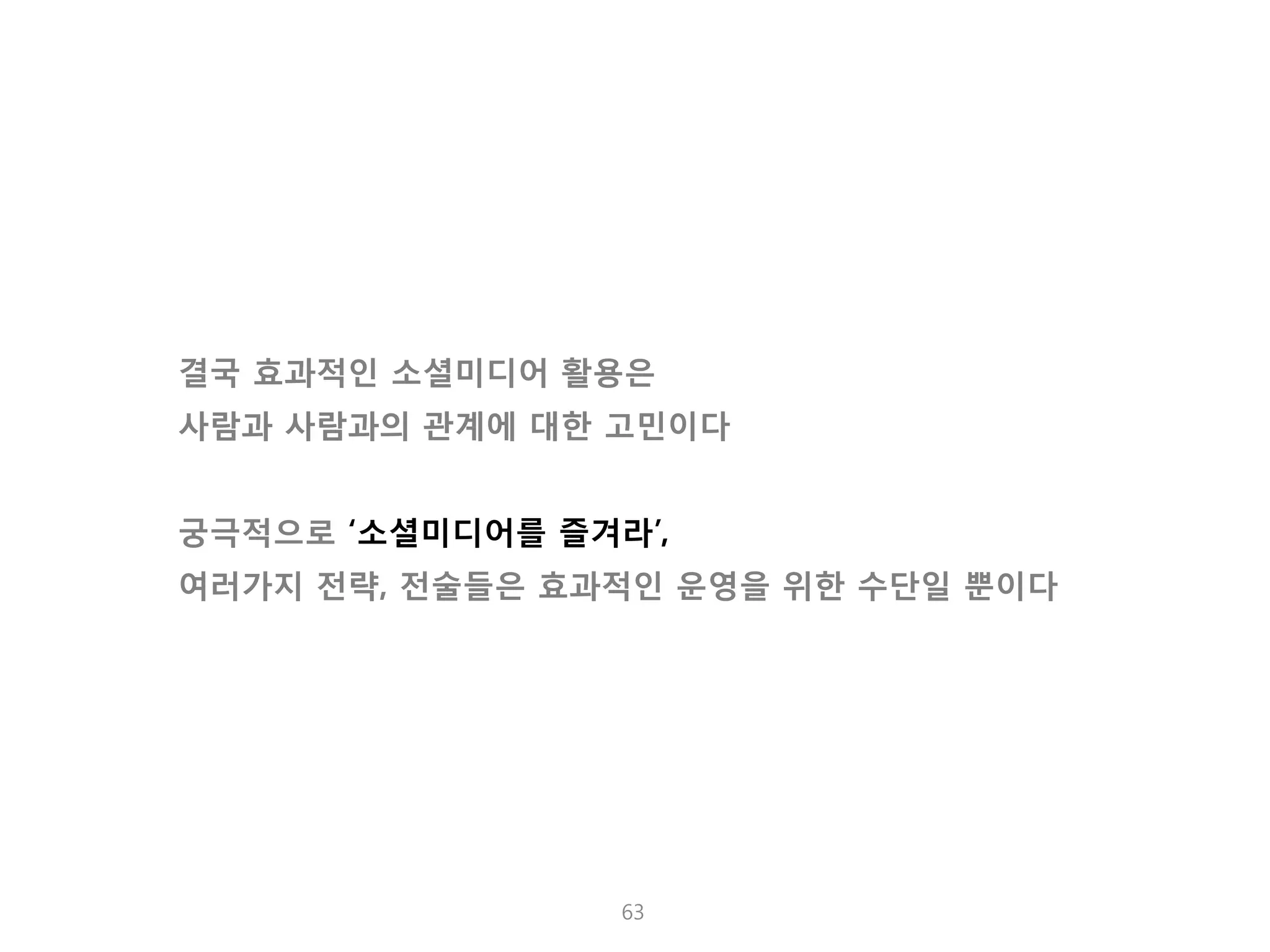 소셜 미디어의 핵심 포인트는 人 입니다. 
63 
결국 효과적인 소셜미디어 활용은 사람과 사람과의 관계에 대한 고민이다 궁극적으로 ‘소셜미디어를 즐겨라’, 여러가지 전략, 전술들은 효과적인 운영을 위한 수단일 뿐이다  