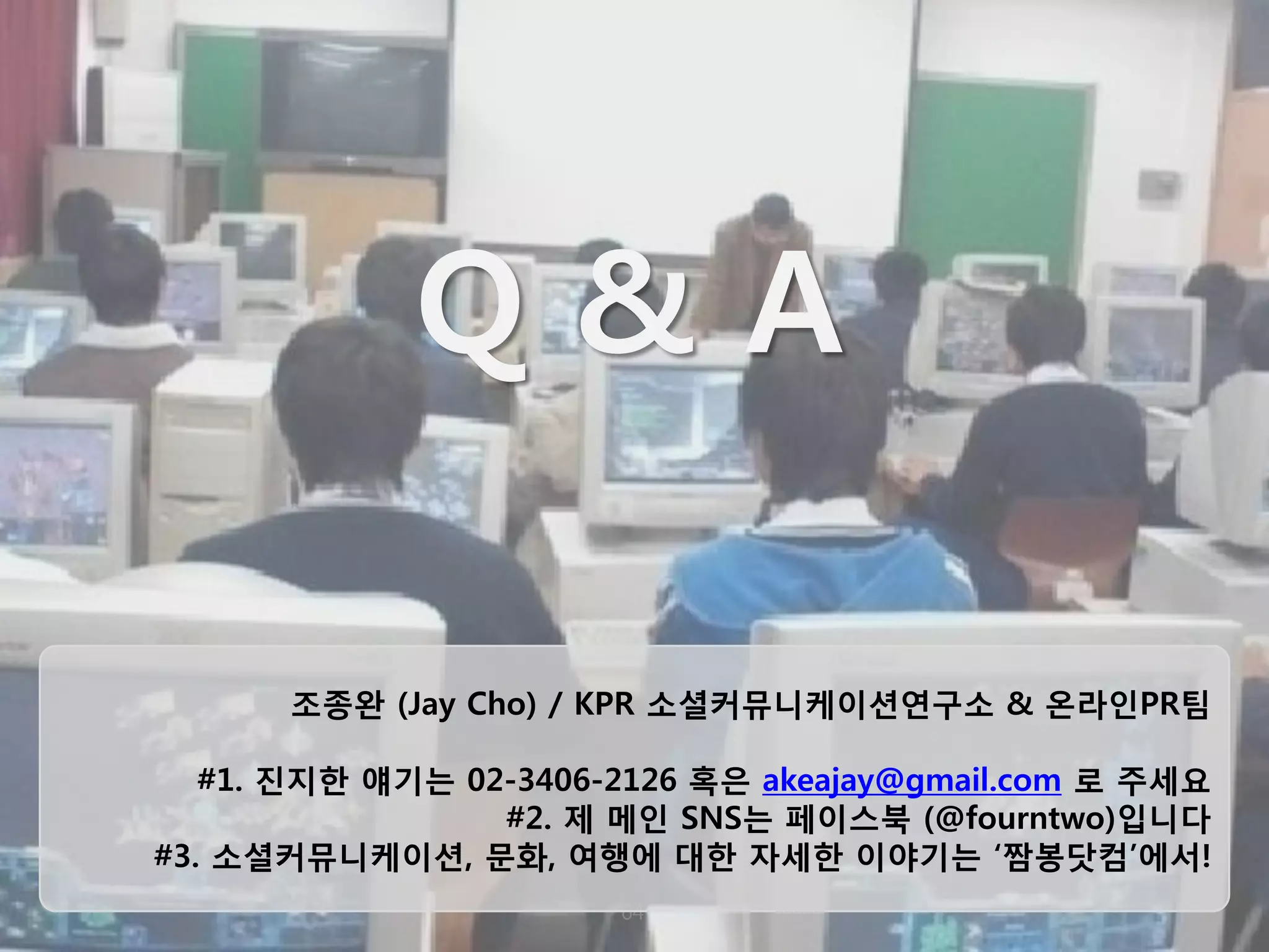 64 
Q & A 
조종완 (Jay Cho) / KPR 소셜커뮤니케이션연구소 & 온라인PR팀 #1. 진지한 얘기는 02-3406-2126 혹은 akeajay@gmail.com 로 주세요 #2. 제 메인 SNS는 페이스북 (@fourntwo)입니다 #3. 소셜커뮤니케이션, 문화, 여행에 대한 자세한 이야기는 ‘짬봉닷컴’에서!  