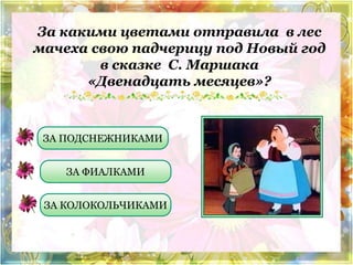 За какими цветами отправила в лес 
мачеха свою падчерицу под Новый год 
в сказке С. Маршака 
«Двенадцать месяцев»? 
ЗА ПОДСНЕЖНИКАМИ 
ЗА ФИАЛКАМИ 
ЗА КОЛОКОЛЬЧИКАМИ 
 