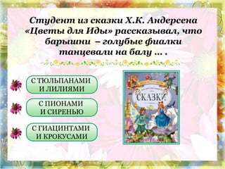 Студент из сказки Х.К. Андерсена 
«Цветы для Иды» рассказывал, что 
барышни – голубые фиалки 
танцевали на балу … . 
С ТЮЛЬПАНАМИ 
И ЛИЛИЯМИ 
С ПИОНАМИ 
И СИРЕНЬЮ 
С ГИАЦИНТАМИ 
И КРОКУСАМИ 
 