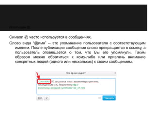 Используем @ 
Символ @ часто используется в сообщениях. 
Слово вида “@имя” -- это упоминание пользователя с соответствующим 
именем. После публикации сообщения слово превращается в ссылку, а 
пользователь оповещается о том, что Вы его упомянули. Таким 
образом можно обратиться к кому-либо или привлечь внимание 
конкретных людей (одного или нескольких) к своим сообщениям. 
 