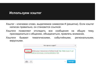 Используем хэштег 
Хэштег - ключевое слово, выделяемое символом # (решетка). Если хэштег 
написан правильно, он становится ссылкой. 
Хэштеги позволяют отследить все сообщения на общую тему, 
присоединиться к общению, объединиться, привлечь внимание. 
Хэштеги бывают тематическими, событийными, региональными, 
вирусными. 
 