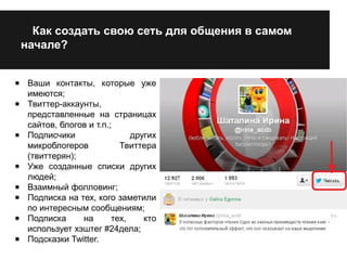 Как создать свою сеть для общения в самом 
начале? 
● Ваши контакты, которые уже 
имеются; 
● Твиттер-аккаунты, 
представленные на страницах 
сайтов, блогов и т.п.; 
● Подписчики других 
микроблогеров Твиттера 
(твиттерян); 
● Уже созданные списки других 
людей; 
● Взаимный фолловинг; 
● Подписка на тех, кого заметили 
по интересным сообщениям; 
● Подписка на тех, кто 
использует хэштег #24дела; 
● Подсказки Twitter. 
 