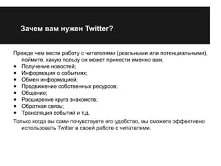 Зачем вам нужен Twitter? 
Прежде чем вести работу с читателями (реальными или потенциальными), 
поймите, какую пользу он может принести именно вам. 
● Получение новостей; 
● Информация о событиях; 
● Обмен информацией; 
● Продвижение собственных ресурсов; 
● Общение; 
● Расширение круга знакомств; 
● Обратная связь; 
● Трансляция событий и т.д. 
Только когда вы сами почувствуете его удобство, вы сможете эффективно 
использовать Twitter в своей работе с читателями. 
 