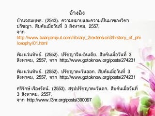 อ้างอิง 
บ้านจอมยุทธ. (2543). ความหมายและความเป็นมาของวิชา 
ปรัชญา. สืบค้นเมื่อวันที่ 3 สิงหาคม, 2557, 
จาก 
http://www.baanjomyut.com/library_2/extension3/history_of_phi 
losophy/01.html 
พิม แว่นทิพย์. (2552). ปรัชญาจีน-อินเดีย. สืบค้นเมื่อวันที่ 3 
สิงหาคม, 2557, จาก http://www.gotoknow.org/posts/274231 
พิม แว่นทิพย์. (2552). ปรัชญาตะวันออก. สืบค้นเมื่อวันที่ 3 
สิงหาคม, 2557, จาก http://www.gotoknow.org/posts/274231 
ศรีรักษ์ เรืองรัตน์. (2553). สรุปปรัชญาตะวันตก. สืบค้นเมื่อวันที่ 
3 สิงหาคม, 2557, 
จาก http://www.l3nr.org/posts/390097 
 