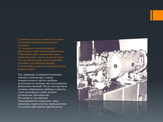 С развитием науки в технике за последние 
десятилетия произошли грандиозные 
изменения. 
То, что раньше считалось научной 
фантастикой, сейчас является реальностью. 
Современное кино, телевидение, радио, 
магнитная запись - все это возникло после 
того, как были изучены многие звуковые, 
световые и электрические явления. 
В свою очередь, развитие техники влияет на 
развитие науки. 
Так, например, усовершенствованные 
машины, компьютеры, точные 
измерительные и другие приборы 
используются учеными при исследовании 
физических явлений. После того как были 
созданы современные приборы и ракеты, 
стало возможным глубже изучить 
космическое пространство. 
На основе ее достижений 
перестраиваются энергетика, связь, 
транспорт, строительство, промышленное 
и сельскохозяйственное производство. 
 