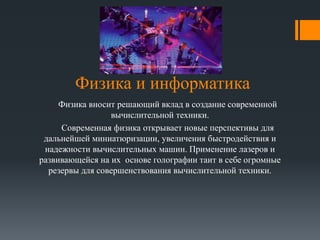 Физика и информатика 
Физика вносит решающий вклад в создание современной 
вычислительной техники. 
Современная физика открывает новые перспективы для 
дальнейшей миниатюризации, увеличения быстродействия и 
надежности вычислительных машин. Применение лазеров и 
развивающейся на их основе голографии таит в себе огромные 
резервы для совершенствования вычислительной техники. 
 