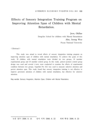 ??????? ??????? ?????? ??? ?? 189 
Effects of Sensory Integration Training Program on 
Improving Attention Span of Children with Mental 
Retardation. 
Jeon, OkBae 
DongAm School for children with Mental Retardation 
Ahn, Seong Woo 
Pusan National University 
<Abstract> * 
This study was aimed to reveal effects of sensory integration training program on 
improving attention span of children with mental retardation. To achieve this goals of this 
study, 20 children with mental retardation were divided int two groups, 10 member 
experimental group and 10 member control group. In this study, pretest-posttest control group 
design was used and several t-tests were conducted to examine the effects of experimental 
condition between two groups. Superlab Pro 10.5 was used to measure selective attention and 
persist attention span. This study found that sensory integration training is not effective to 
improve persistent attention of children with mental retardation, but effective for selective 
attention. 
Key words; Sensory Integration, Attention Span, Children with Mental Retardation. 
?? ??: 2006. 8. 14 ?? ??: 2006. 8. 22 ?? ??: 2006. 9. 23 
