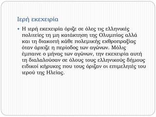 Ιερή εκεχειρία 
 Η ιερή εκεχειρία όριζε σε όλες τις ελληνικές 
πολιτείες τη μη κατάκτηση της Ολυμπίας αλλά 
και τη διακοπή κάθε πολεμικής εχθροπραξίας 
όταν άρχιζε η περίοδος των αγώνων. Μόλις 
έμπαινε ο μήνας των αγώνων, την εκεχειρία αυτή 
τη διαλαλούσαν σε όλους τους ελληνικούς δήμους 
ειδικοί κήρυκες που τους όριζαν οι επιμελητές του 
ιερού της Ηλείας. 
 