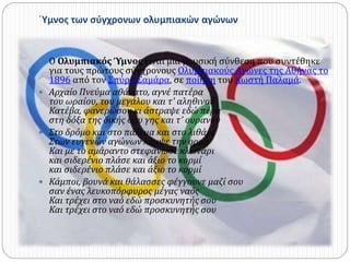 ΄Υμνος των σύγχρονων ολυμπιακών αγώνων 
 Ο Ολυμπιακός Ύμνος είναι μια μουσική σύνθεση που συντέθηκε 
για τους πρώτους σύγχρονους Ολυμπιακούς Αγώνες της Αθήνας το 
1896 από τον Σπύρο Σαμάρα, σε ποίηση του Κωστή Παλαμά. 
 Αρχαίο Πνεύμα αθάνατο, αγνέ πατέρα 
του ωραίου, του μεγάλου και τ' αληθινού 
Κατέβα, φανερώσου κι άστραψε εδώ πέρα 
στη δόξα της δικής σου γης και τ' ουρανού 
 Στο δρόμο και στο πάλεμα και στο λιθάρι 
Στων ευγενών αγώνων λάμψε την ορμή 
Και με το αμάραντο στεφάνωσε κλωνάρι 
και σιδερένιο πλάσε και άξιο το κορμί 
και σιδερένιο πλάσε και άξιο το κορμί 
 Κάμποι, βουνά και θάλασσες φέγγουνε μαζί σου 
σαν ένας λευκοπόρφυρος μέγας ναός 
Και τρέχει στο ναό εδώ προσκυνητής σου 
Και τρέχει στο ναό εδώ προσκυνητής σου 
 