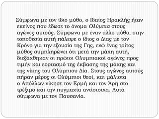 Σύμφωνα με τον ίδιο μύθο, ο Ιδαίος Ηρακλής ήταν 
εκείνος που έδωσε το όνομα Ολύμπια στους 
αγώνες αυτούς. Σύμφωνα με έναν άλλο μύθο, στην 
τοποθεσία αυτή πάλεψε ο ίδιος ο Δίας με τον 
Κρόνο για την εξουσία της Γης, ενώ ένας τρίτος 
μύθος συμπληρώνει ότι μετά την μάχη αυτή, 
διεξάχθηκαν οι πρώτοι Ολυμπιακοί αγώνες προς 
τιμήν και εορτασμό της έκβασης της μάχης και 
της νίκης του Ολύμπιου Δία. Στους αγώνες αυτούς 
πήραν μέρος οι Ολύμπιοι θεοί, και μάλιστα 
ο Απόλλων νίκησε τον Ερμή και τον Άρη στο 
τρέξιμο και την πυγμαχία αντίστοιχα. Αυτά 
σύμφωνα με τον Παυσανία. 
 