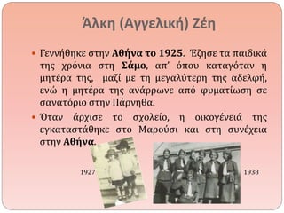 Άλκη (Αγγελική) Ζέη 
 Γεννήθηκε στην Αθήνα το 1925. Έζησε τα παιδικά 
της χρόνια στη Σάμο, απ’ όπου καταγόταν η 
μητέρα της, μαζί με τη μεγαλύτερη της αδελφή, 
ενώ η μητέρα της ανάρρωνε από φυματίωση σε 
σανατόριο στην Πάρνηθα. 
 Όταν άρχισε το σχολείο, η οικογένειά της 
εγκαταστάθηκε στο Μαρούσι και στη συνέχεια 
στην Αθήνα. 
1927 1938 
 