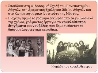  Σπούδασε στη Φιλοσοφική Σχολή του Πανεπιστημίου 
Αθηνών, στη Δραματική Σχολή του Ωδείου Αθηνών και 
στο Κινηματογραφικό Ινστιτούτο της Μόσχας. 
 Η σχέση της με το γράψιμο ξεκίνησε από τα γυμνασιακά 
της χρόνια, γράφοντας έργα για το κουκλοθέατρο, 
διηγήματα και νουβέλες, που δημοσιεύονταν σε 
διάφορα λογοτεχνικά περιοδικά. 
Η ομάδα του κουκλοθέατρου 
 