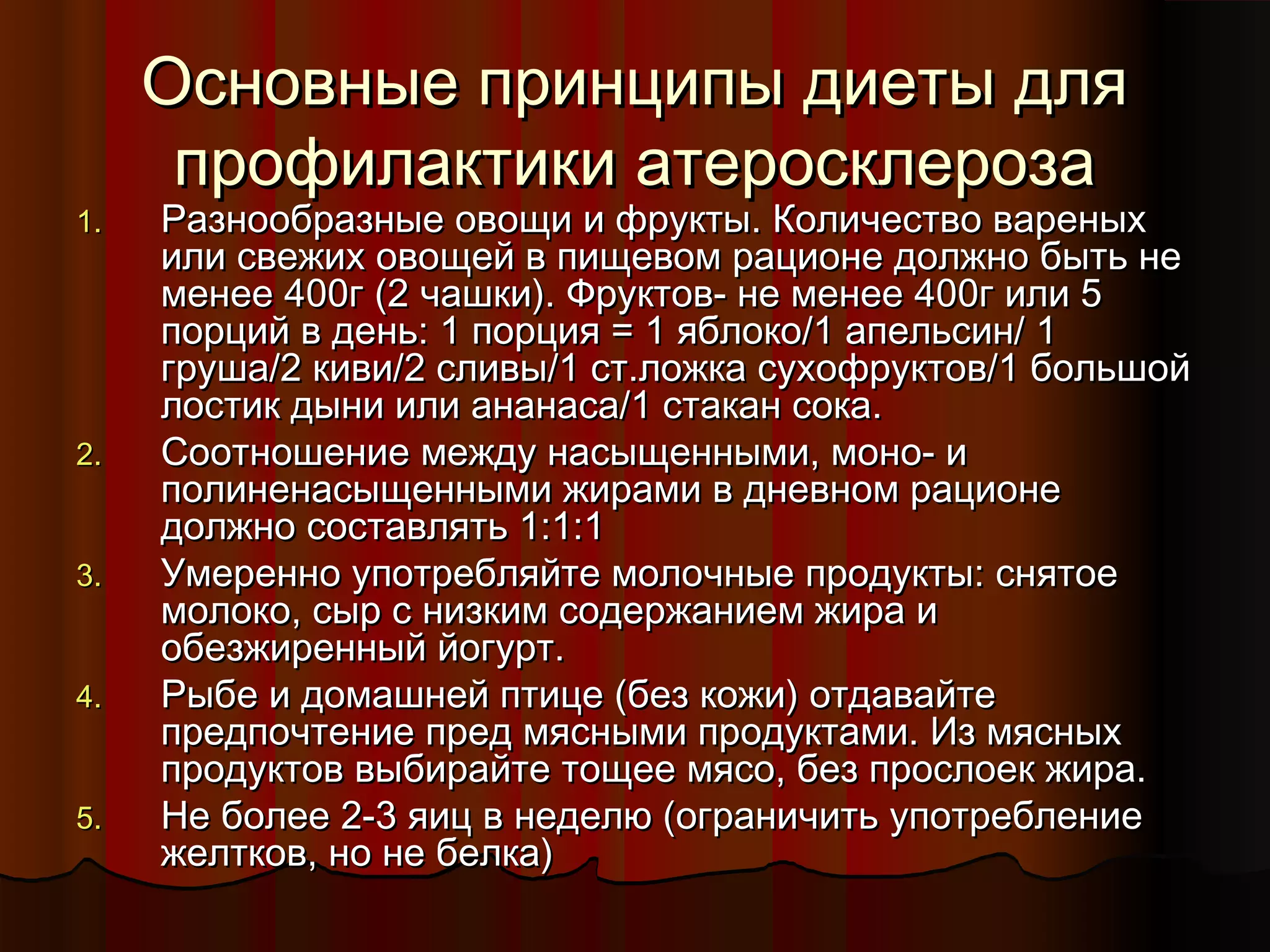 ООссннооввнныыее ппррииннццииппыы ддииееттыы ддлляя 
ппррооффииллааккттииккии ааттееррооссккллееррооззаа 
11.. РРааззннооооббррааззнныыее ооввоощщии ии ффррууккттыы.. ККооллииччеессттввоо вваарреенныыхх 
ииллии ссввеежжиихх ооввоощщеейй вв ппиищщееввоомм ррааццииооннее ддооллжжнноо ббыыттьь ннее 
ммееннееее 4400гг ((2 ччаашшккии)).. ФФррууккттоовв-- ннее ммееннееее 4400гг ииллии 55 
ппооррцциийй вв ддеенньь:: 11 ппооррцциияя == 11 яяббллооккоо//11 ааппееллььссиинн// 11 
ггрруушшаа//2 ккииввии//2 ссллииввыы//11 сстт..ллоожжккаа ссууххооффррууккттоовв//11 ббооллььшшоойй 
ллооссттиикк ддыыннии ииллии ааннааннаассаа//11 ссттааккаанн ссооккаа.. 
2.. ССооооттнноошшееннииее ммеежжддуу ннаассыыщщеенннныыммии,, ммоонноо-- ии 
ппооллииннееннаассыыщщеенннныыммии жжииррааммии вв ддннееввнноомм ррааццииооннее 
ддооллжжнноо ссооссттааввлляяттьь 11::11::11 
33.. УУммеерреенннноо ууппооттрреебблляяййттее ммооллооччнныыее ппррооддууккттыы:: сснняяттооее 
ммооллооккоо,, ссыырр сс ннииззккиимм ссооддеерржжааннииеемм жжиирраа ии 
ооббееззжжиирреенннныыйй ййооггуурртт.. 
44.. РРыыббее ии ддооммаашшннеейй ппттииццее ((ббеезз ккоожжии)) ооттддааввааййттее 
ппррееддппооччттееннииее ппрреедд ммяясснныыммии ппррооддууккттааммии.. ИИзз ммяясснныыхх 
ппррооддууккттоовв ввыыббииррааййттее ттоощщееее ммяяссоо,, ббеезз ппррооссллооеекк жжиирраа.. 
55.. ННее ббооллееее 2--33 яяиицц вв ннееддееллюю ((ооггррааннииччииттьь ууппооттррееббллееннииее 
жжееллттккоовв,, нноо ннее ббееллккаа)) 
 
