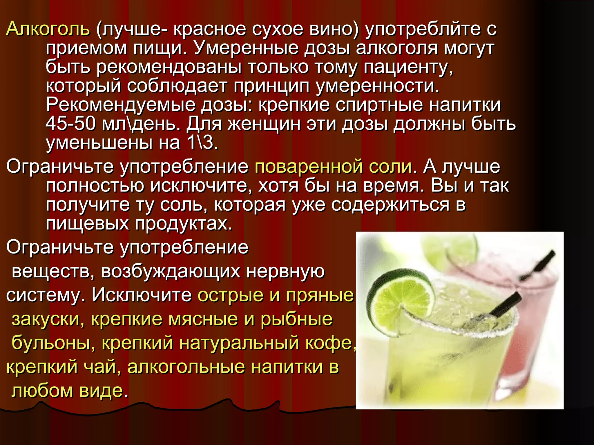 ААллккооггоолльь ((ллууччшшее-- ккрраассннооее ссууххооее ввиинноо)) ууппооттррееббллййттее сс 
ппррииееммоомм ппиищщии.. УУммеерреенннныыее ддооззыы ааллккооггоолляя ммооггуутт 
ббыыттьь ррееккооммееннддоовваанныы ттооллььккоо ттооммуу ппааццииееннттуу,, 
ккооттооррыыйй ссооббллююддааеетт ппррииннцциипп ууммееррееннннооссттии.. 
РРееккооммееннддууееммыыее ддооззыы:: ккррееппккииее ссппииррттнныыее ннааппииттккии 
4455--550 ммллддеенньь.. ДДлляя жжееннщщиинн ээттии ддооззыы ддооллжжнныы ббыыттьь 
ууммееннььшшеенныы ннаа 1133.. 
ООггррааннииччььттее ууппооттррееббллееннииее ппоовваарреенннноойй ссооллии.. АА ллууччшшее 
ппооллннооссттььюю ииссккллююччииттее,, ххооттяя ббыы ннаа ввррееммяя.. ВВыы ии ттаакк 
ппооллууччииттее ттуу ссоолльь,, ккооттооррааяя уужжее ссооддеерржжииттььссяя вв 
ппиищщееввыыхх ппррооддууккттаахх.. 
ООггррааннииччььттее ууппооттррееббллееннииее 
ввеещщеессттвв,, ввооззббуужжддааюющщиихх ннееррввннууюю 
ссииссттееммуу.. ИИссккллююччииттее ооссттррыыее ии ппрряянныыее 
ззааккууссккии,, ккррееппккииее ммяясснныыее ии ррыыббнныыее 
ббууллььоонныы,, ккррееппккиийй ннааттууррааллььнныыйй ккооффее,, 
ккррееппккиийй ччаайй,, ааллккооггооллььнныыее ннааппииттккии вв 
ллююббоомм ввииддее.. 
 