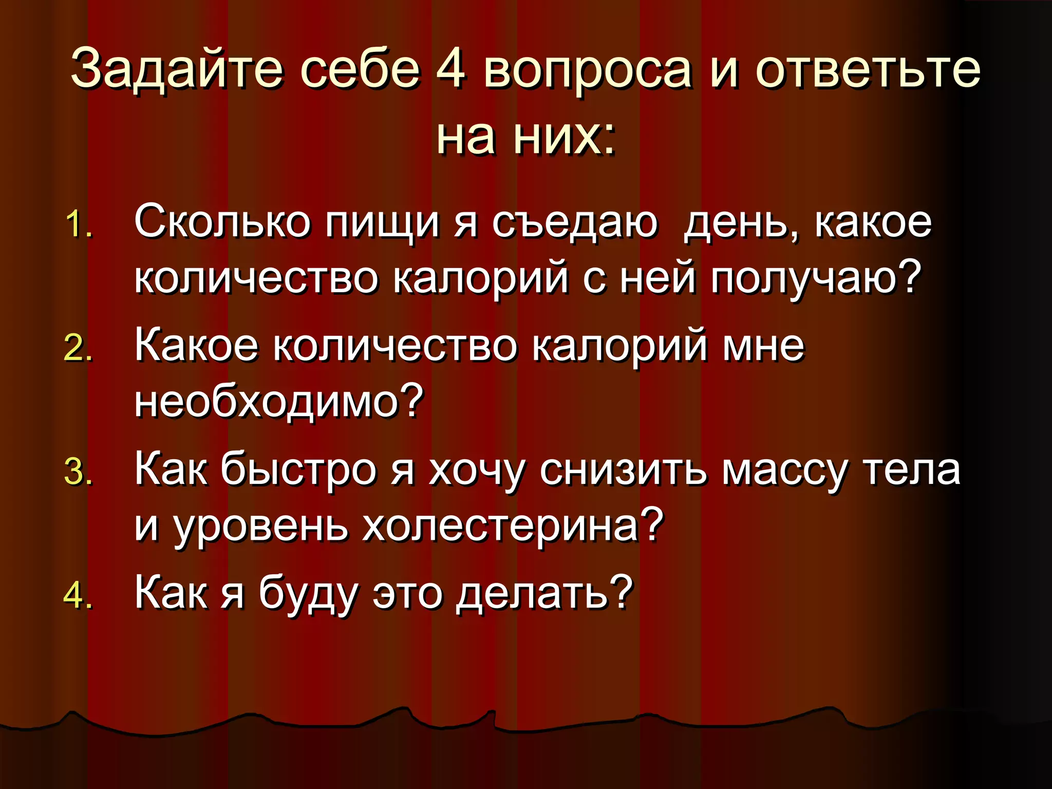 ЗЗааддааййттее ссееббее 44 ввооппррооссаа ии ооттввееттььттее 
ннаа нниихх:: 
11.. ССккооллььккоо ппиищщии яя ссъъееддааюю ддеенньь,, ккааккооее 
ккооллииччеессттввоо ккааллоорриийй сс ннеейй ппооллууччааюю?? 
22.. ККааккооее ккооллииччеессттввоо ккааллоорриийй ммннее 
ннееооббххооддииммоо?? 
33.. ККаакк ббыыссттрроо яя ххооччуу ссннииззииттьь ммаассссуу ттееллаа 
ии ууррооввеенньь ххооллеессттееррииннаа?? 
44.. ККаакк яя ббууддуу ээттоо ддееллааттьь?? 
 