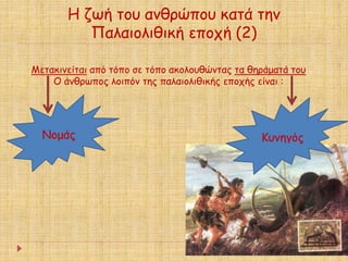 Η ζωή του ανθρώπου κατά την 
Παλαιολιθική εποχή (2) 
Μετακινείται από τόπο σε τόπο ακολουθώντας τα θηράματά του 
Ο άνθρωπος λοιπόν της παλαιολιθικής εποχής είναι : 
Νομάς Κυνηγός 
 