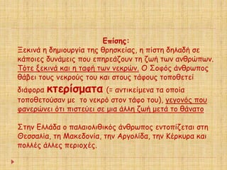 Επίσης: 
Ξεκινά η δημιουργία της θρησκείας, η πίστη δηλαδή σε 
κάποιες δυνάμεις που επηρεάζουν τη ζωή των ανθρώπων. 
Τότε ξεκινά και η ταφή των νεκρών. Ο Σοφός άνθρωπος 
θάβει τους νεκρούς του και στους τάφους τοποθετεί 
διάφορα κτερίσματα (= αντικείμενα τα οποία 
τοποθετούσαν με το νεκρό στον τάφο του), γεγονός που 
φανερώνει ότι πιστεύει σε μια άλλη ζωή μετά το θάνατο 
Στην Ελλάδα ο παλαιολιθικός άνθρωπος εντοπίζεται στη 
Θεσσαλία, τη Μακεδονία, την Αργολίδα, την Κέρκυρα και 
πολλές άλλες περιοχές. 
 