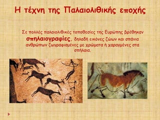 Η τέχνη της Παλαιολιθικής εποχής 
Σε πολλές παλαιολιθικές τοποθεσίες της Ευρώπης βρέθηκαν 
σπηλαιογραφίες, δηλαδή εικόνες ζώων και σπάνια 
ανθρώπων ζωγραφισμένες με χρώματα ή χαραγμένες στα 
σπήλαια. 
 