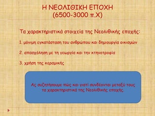 Η ΝΕΟΛΙΘΙΚΗ ΕΠΟΧΗ 
(6500-3000 π.Χ) 
Τα χαρακτηριστικά στοιχεία της Νεολιθικής εποχής: 
1. μόνιμη εγκατάσταση του ανθρώπου και δημιουργία οικισμών 
2. απασχόληση με τη γεωργία και την κτηνοτροφία 
3. χρήση της κεραμικής 
Ας συζητήσουμε πώς και γιατί συνδέονται μεταξύ τους 
τα χαρακτηριστικά της Νεολιθικής εποχής. 
 
