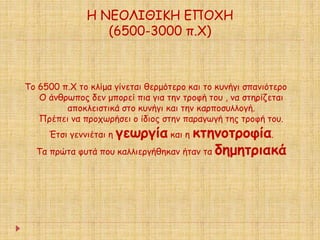 Η ΝΕΟΛΙΘΙΚΗ ΕΠΟΧΗ 
(6500-3000 π.Χ) 
Το 6500 π.Χ το κλίμα γίνεται θερμότερο και το κυνήγι σπανιότερο 
Ο άνθρωπος δεν μπορεί πια για την τροφή του , να στηρίζεται 
αποκλειστικά στο κυνήγι και την καρποσυλλογή. 
Πρέπει να προχωρήσει ο ίδιος στην παραγωγή της τροφή του. 
Έτσι γεννιέται η γεωργία και η κτηνοτροφία. 
Τα πρώτα φυτά που καλλιεργήθηκαν ήταν τα δημητριακά 
 