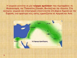 Η γεωργία γεννιέται σε μία «εύφορη ημισέληνο» που περιλαμβάνει τη 
Μεσοποταμία, την Παλαιστίνη (Χαναάν, Φοινίκη) και την Αίγυπτο. Στη 
συνέχεια, γεωργία και κτηνοτροφία επεκτείνονται στη βόρεια Αφρική και την 
Ευρώπη, ενώ αργότερα νέες εστίες εμφανίζονται σε Αμερική και Ασία. 
 