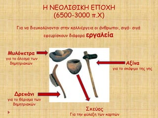 Η ΝΕΟΛΙΘΙΚΗ ΕΠΟΧΗ 
(6500-3000 π.Χ) 
Για να διευκολύνονται στην καλλιέργεια οι άνθρωποι, σιγά- σιγά 
εφευρίσκουν διάφορα εργαλεία 
Μυλόπετρα 
για το άλεσμα των 
δημητριακών 
Δρεπάνι 
για το θέρισμα των 
δημητριακών 
Αξίνα 
για το σκάψιμο της γης 
Σκεύος 
Για την φύλαξη των καρπών 
 