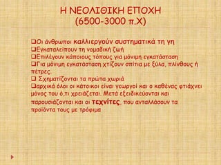 Η ΝΕΟΛΙΘΙΚΗ ΕΠΟΧΗ 
(6500-3000 π.Χ) 
Οι άνθρωποι καλλιεργούν συστηματικά τη γη 
Εγκαταλείπουν τη νομαδική ζωή 
Επιλέγουν κάποιους τόπους για μόνιμη εγκατάσταση 
Για μόνιμη εγκατάσταση χτίζουν σπίτια με ξύλα, πλίνθους ή 
πέτρες. 
 Σχηματίζονται τα πρώτα χωριά 
αρχικά όλοι οι κάτοικοι είναι γεωργοί και ο καθένας φτιάχνει 
μόνος του ό,τι χρειάζεται. Μετά εξειδικεύονται και 
παρουσιάζονται και οι τεχνίτες, που ανταλλάσουν τα 
προϊόντα τους με τρόφιμα 
 