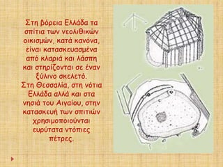 Στη βόρεια Ελλάδα τα 
σπίτια των νεολιθικών 
οικισμών, κατά κανόνα, 
είναι κατασκευασμένα 
από κλαριά και λάσπη 
και στηρίζονται σε έναν 
ξύλινο σκελετό. 
Στη Θεσσαλία, στη νότια 
Ελλάδα αλλά και στα 
νησιά του Αιγαίου, στην 
κατασκευή των σπιτιών 
χρησιμοποιούνται 
ευρύτατα ντόπιες 
πέτρες. 
 